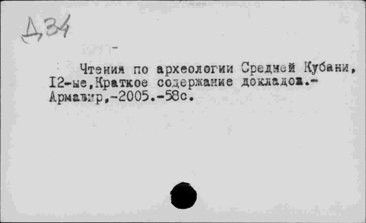 ﻿д«
Чтения по археологии Средней Кубани, 12-ые,Краткое содержание докладов.-Армавир,-2005.-58с.